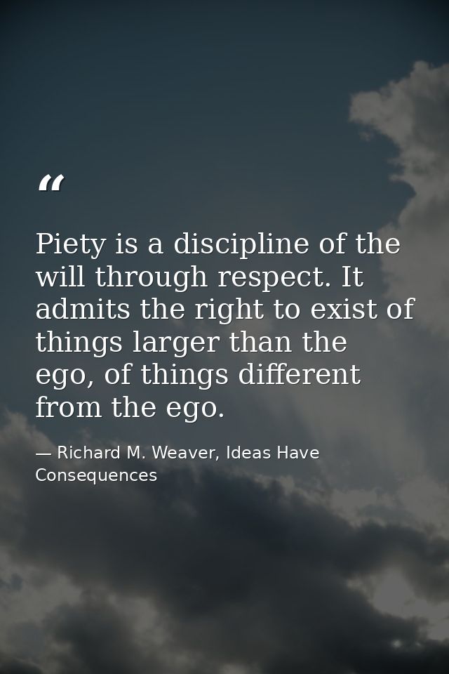 Piety is a discipline of the will through respect. It admits the right to exist of things larger than the ego, of things — Richard M. Weaver, Ideas Have Consequences