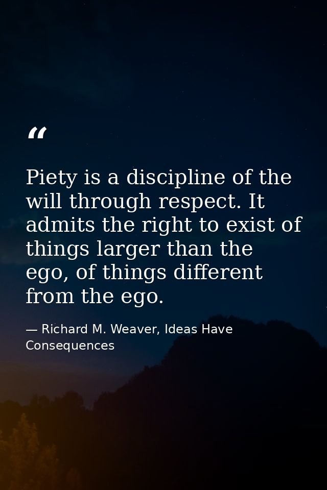 Piety is a discipline of the will through respect. It admits the right to exist of things larger than the ego, of things — Richard M. Weaver, Ideas Have Consequences