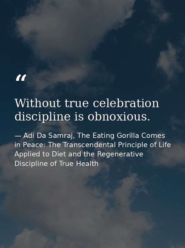 Without true celebration discipline is obnoxious. — Adi Da Samraj, The Eating Gorilla Comes in Peace: The Transcendental Principle of Life Applied to Diet and the Regenerative Discipline of True Health