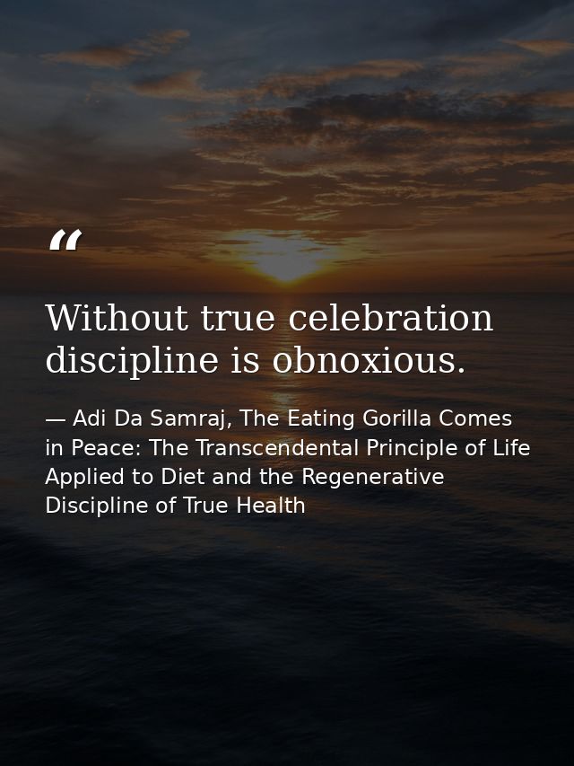 Without true celebration discipline is obnoxious. — Adi Da Samraj, The Eating Gorilla Comes in Peace: The Transcendental Principle of Life Applied to Diet and the Regenerative Discipline of True Health