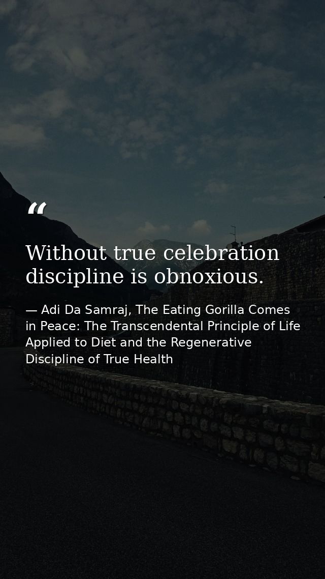 Without true celebration discipline is obnoxious. — Adi Da Samraj, The Eating Gorilla Comes in Peace: The Transcendental Principle of Life Applied to Diet and the Regenerative Discipline of True Health
