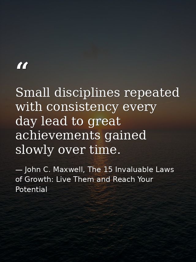 Small disciplines repeated with consistency every day lead to great achievements gained slowly over time. — John C. Maxwell, The 15 Invaluable Laws of Growth: Live Them and Reach Your Potential