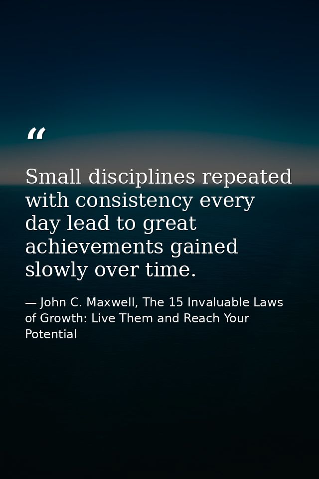 Small disciplines repeated with consistency every day lead to great achievements gained slowly over time. — John C. Maxwell, The 15 Invaluable Laws of Growth: Live Them and Reach Your Potential