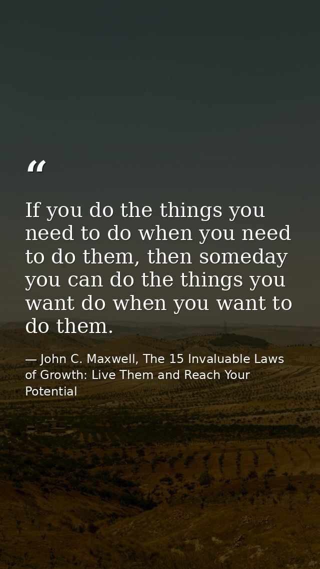 If you do the things you need to do when you need to do them, then someday you can do the things you want do when you wa — John C. Maxwell, The 15 Invaluable Laws of Growth: Live Them and Reach Your Potential