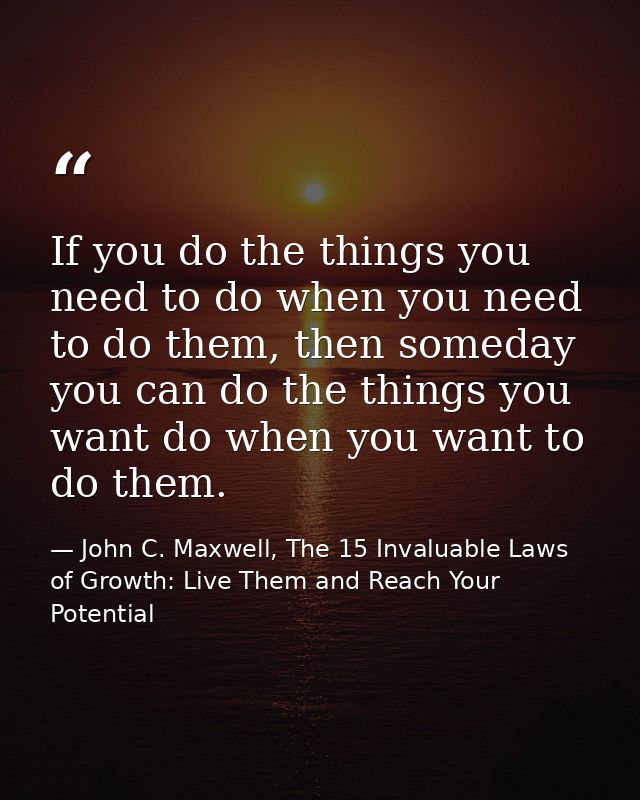 If you do the things you need to do when you need to do them, then someday you can do the things you want do when you wa — John C. Maxwell, The 15 Invaluable Laws of Growth: Live Them and Reach Your Potential