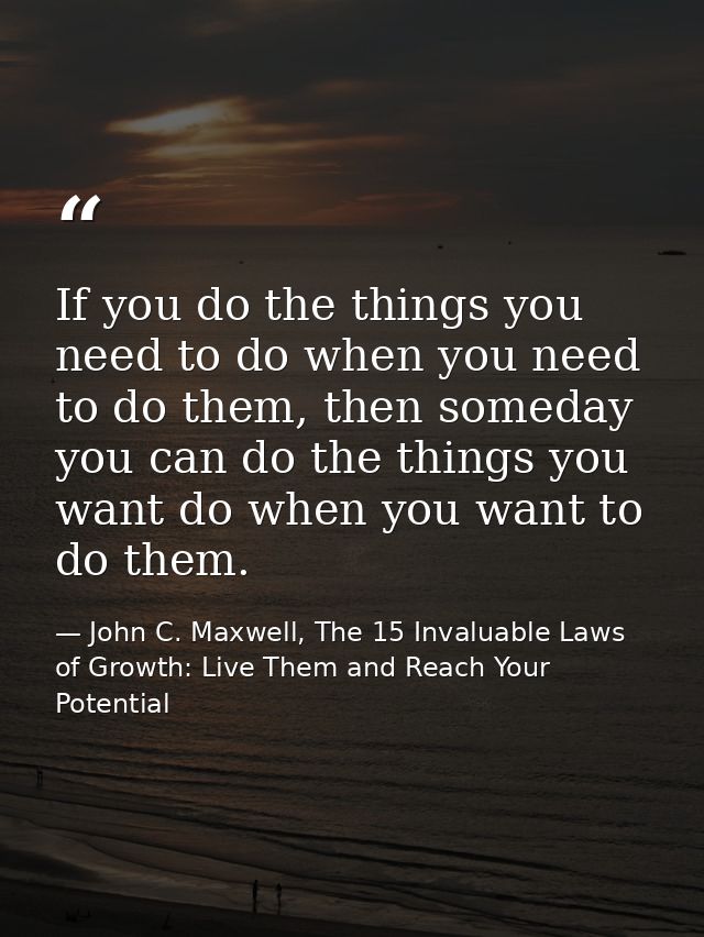 If you do the things you need to do when you need to do them, then someday you can do the things you want do when you wa — John C. Maxwell, The 15 Invaluable Laws of Growth: Live Them and Reach Your Potential