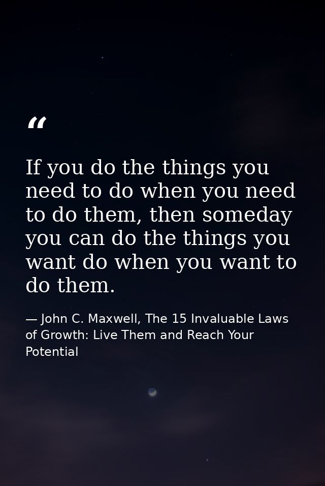 If you do the things you need to do when you need to do them, then someday you can do the things you want do when you wa — John C. Maxwell, The 15 Invaluable Laws of Growth: Live Them and Reach Your Potential