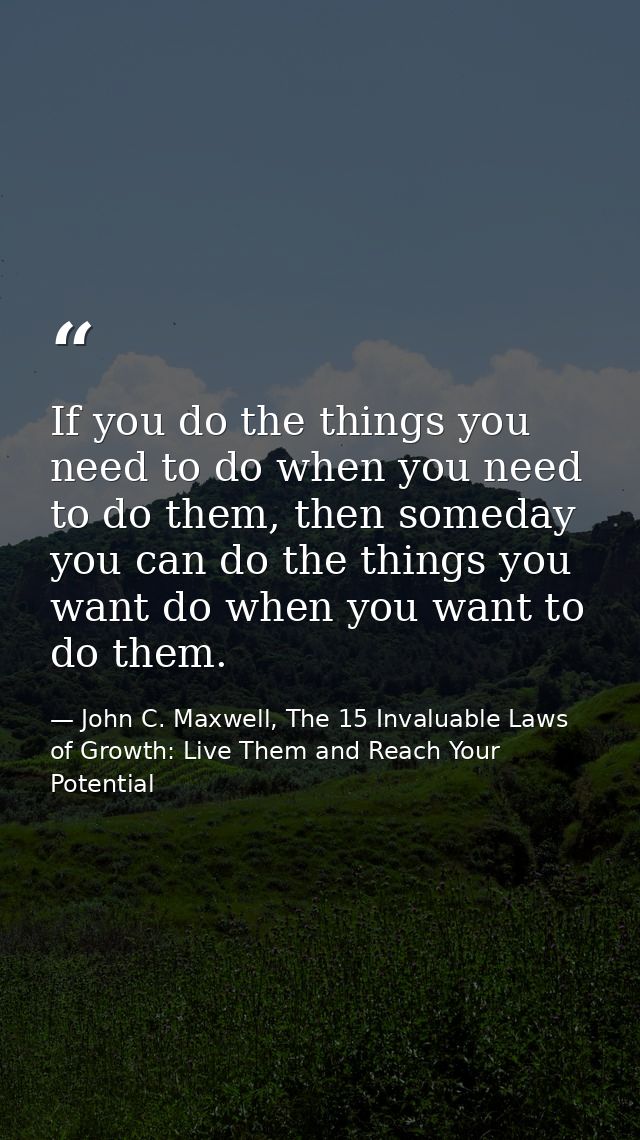 If you do the things you need to do when you need to do them, then someday you can do the things you want do when you wa — John C. Maxwell, The 15 Invaluable Laws of Growth: Live Them and Reach Your Potential