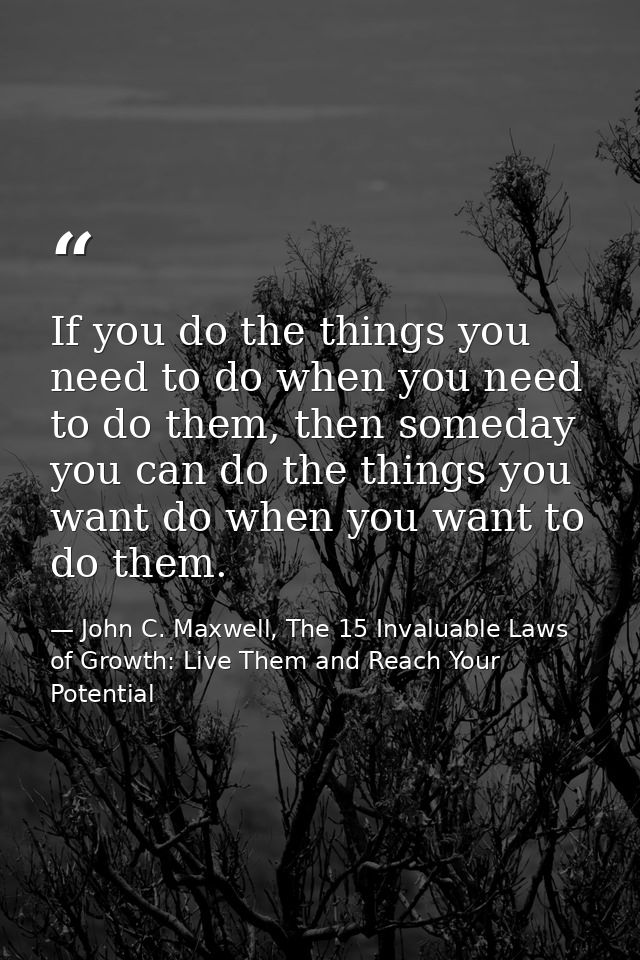 If you do the things you need to do when you need to do them, then someday you can do the things you want do when you wa — John C. Maxwell, The 15 Invaluable Laws of Growth: Live Them and Reach Your Potential