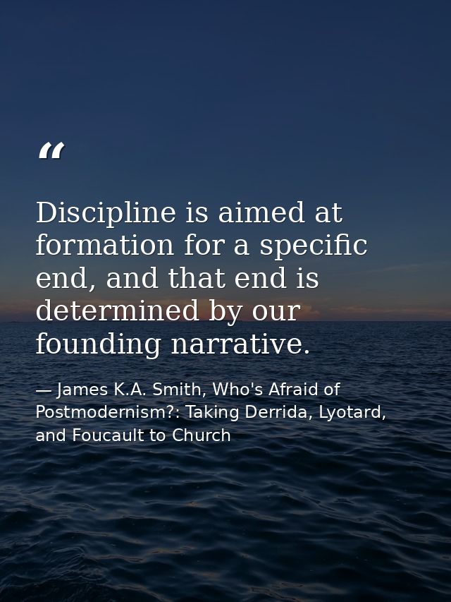 Discipline is aimed at formation for a specific end, and that end is determined by our founding narrative. — James K.A. Smith, Who's Afraid of Postmodernism?: Taking Derrida, Lyotard, and Foucault to Church