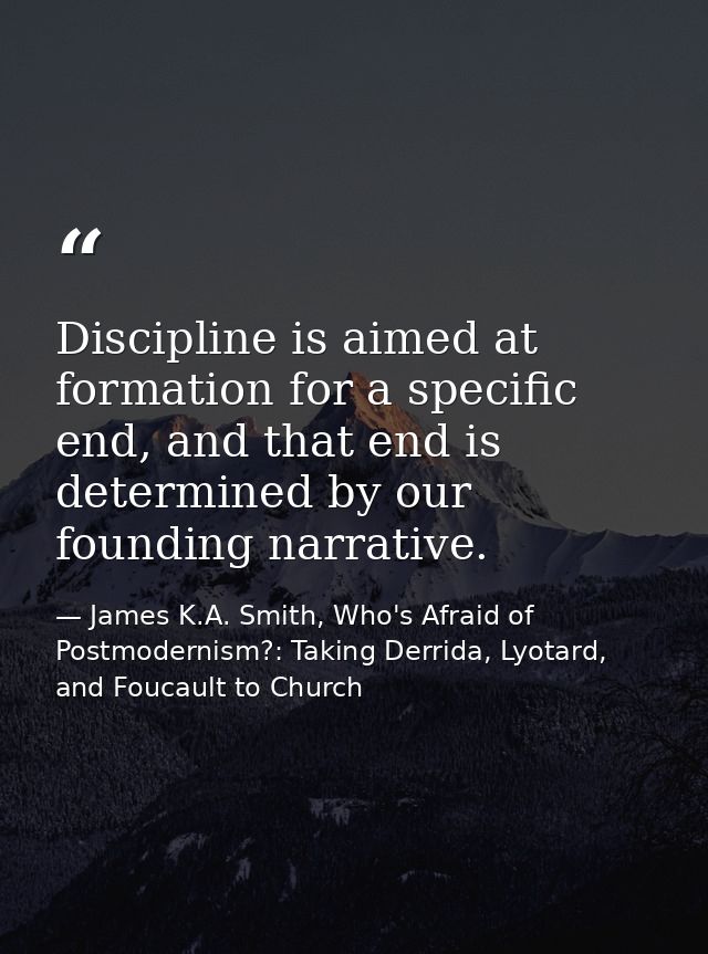 Discipline is aimed at formation for a specific end, and that end is determined by our founding narrative. — James K.A. Smith, Who's Afraid of Postmodernism?: Taking Derrida, Lyotard, and Foucault to Church