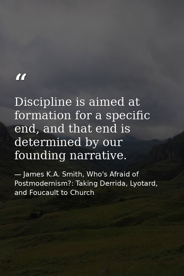 Discipline is aimed at formation for a specific end, and that end is determined by our founding narrative. — James K.A. Smith, Who's Afraid of Postmodernism?: Taking Derrida, Lyotard, and Foucault to Church