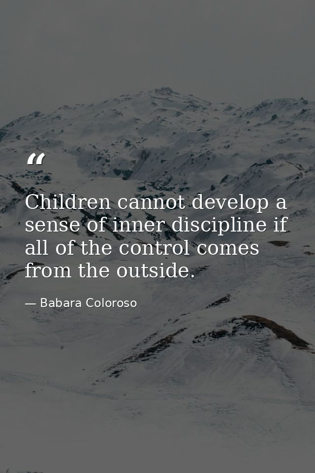 Children cannot develop a sense of inner discipline if all of the control comes from the outside. — Babara Coloroso