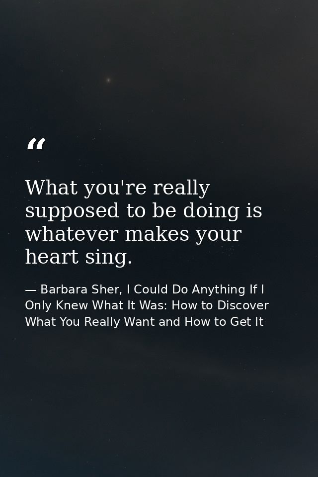 What you're really supposed to be doing is whatever makes your heart sing. — Barbara Sher, I Could Do Anything If I Only Knew What It Was: How to Discover What You Really Want and How to Get It