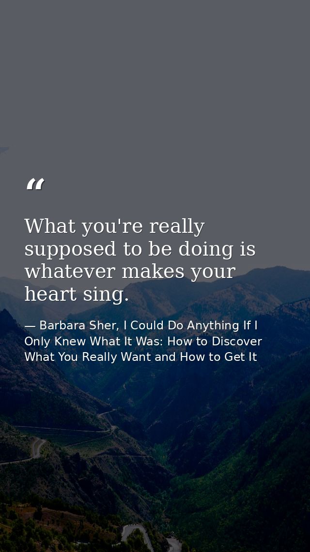What you're really supposed to be doing is whatever makes your heart sing. — Barbara Sher, I Could Do Anything If I Only Knew What It Was: How to Discover What You Really Want and How to Get It