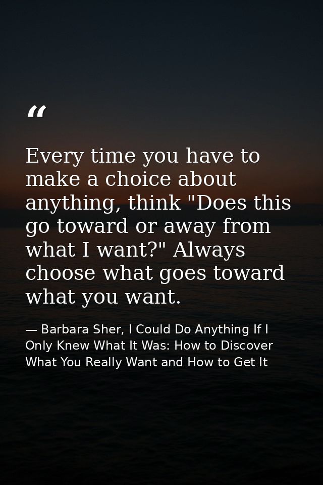 Every time you have to make a choice about anything, think "Does this go toward or away from what I want?" Always choose — Barbara Sher, I Could Do Anything If I Only Knew What It Was: How to Discover What You Really Want and How to Get It