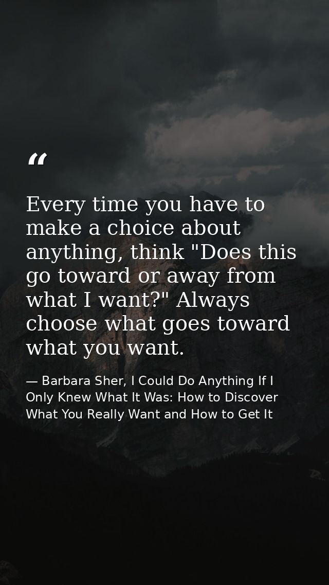 Every time you have to make a choice about anything, think "Does this go toward or away from what I want?" Always choose — Barbara Sher, I Could Do Anything If I Only Knew What It Was: How to Discover What You Really Want and How to Get It