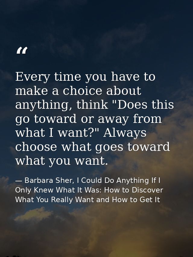 Every time you have to make a choice about anything, think "Does this go toward or away from what I want?" Always choose — Barbara Sher, I Could Do Anything If I Only Knew What It Was: How to Discover What You Really Want and How to Get It