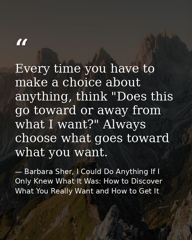 Every time you have to make a choice about anything, think "Does this go toward or away from what I want?" Always choose — Barbara Sher, I Could Do Anything If I Only Knew What It Was: How to Discover What You Really Want and How to Get It