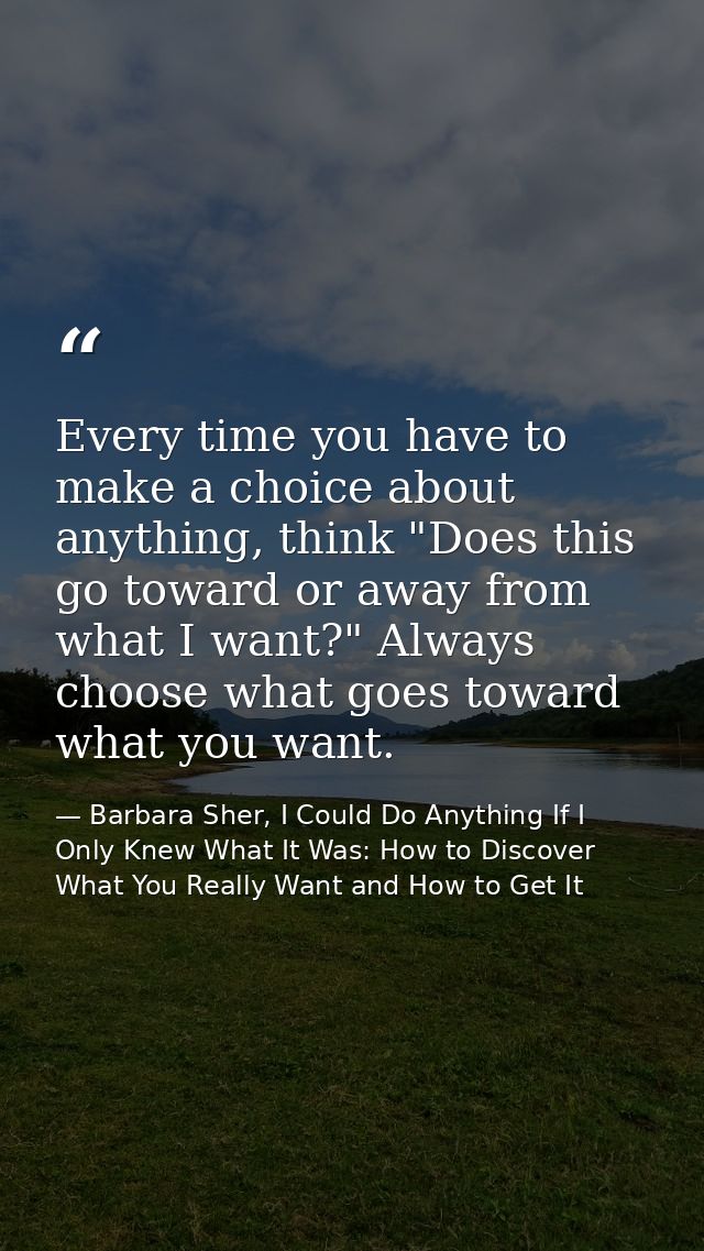 Every time you have to make a choice about anything, think "Does this go toward or away from what I want?" Always choose — Barbara Sher, I Could Do Anything If I Only Knew What It Was: How to Discover What You Really Want and How to Get It