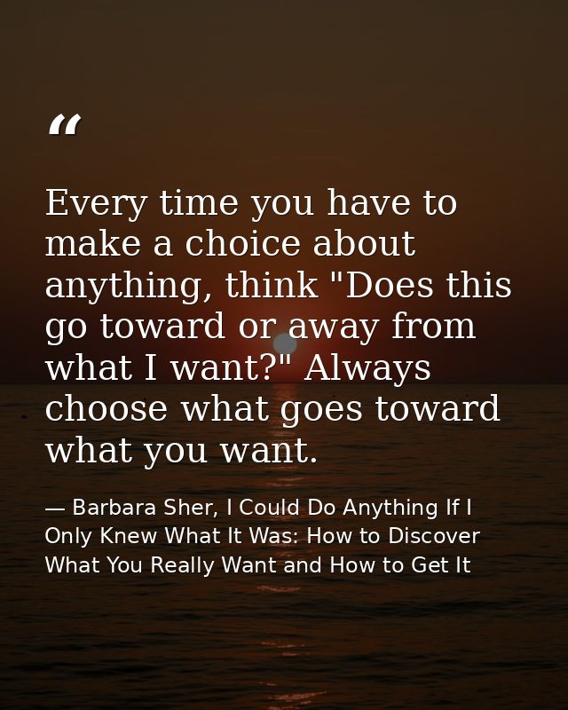 Every time you have to make a choice about anything, think "Does this go toward or away from what I want?" Always choose — Barbara Sher, I Could Do Anything If I Only Knew What It Was: How to Discover What You Really Want and How to Get It