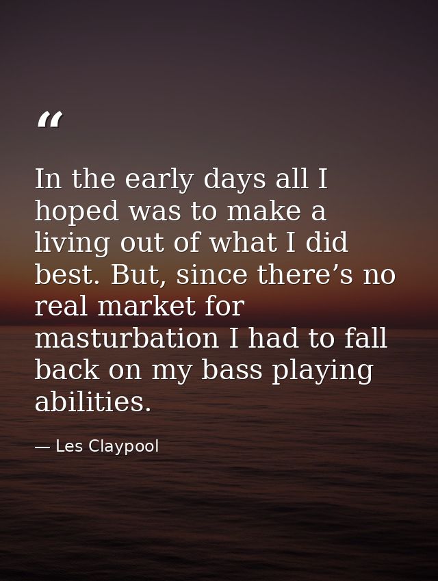 In the early days all I hoped was to make a living out of what I did best. But, since there’s no real market for masturb — Les Claypool