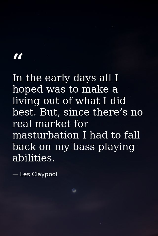In the early days all I hoped was to make a living out of what I did best. But, since there’s no real market for masturb — Les Claypool