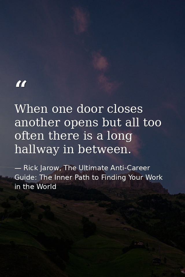 When one door closes another opens but all too often there is a long hallway in between. — Rick Jarow, The Ultimate Anti-Career Guide: The Inner Path to Finding Your Work in the World