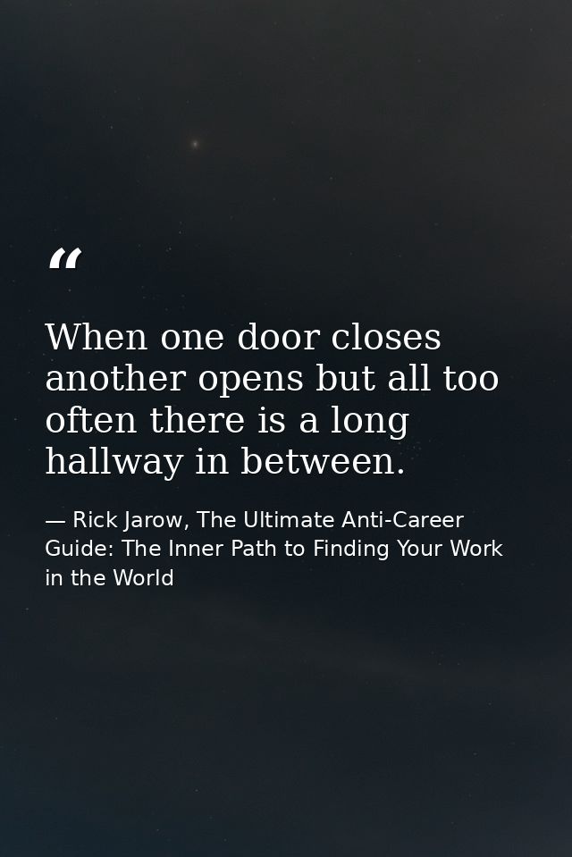 When one door closes another opens but all too often there is a long hallway in between. — Rick Jarow, The Ultimate Anti-Career Guide: The Inner Path to Finding Your Work in the World