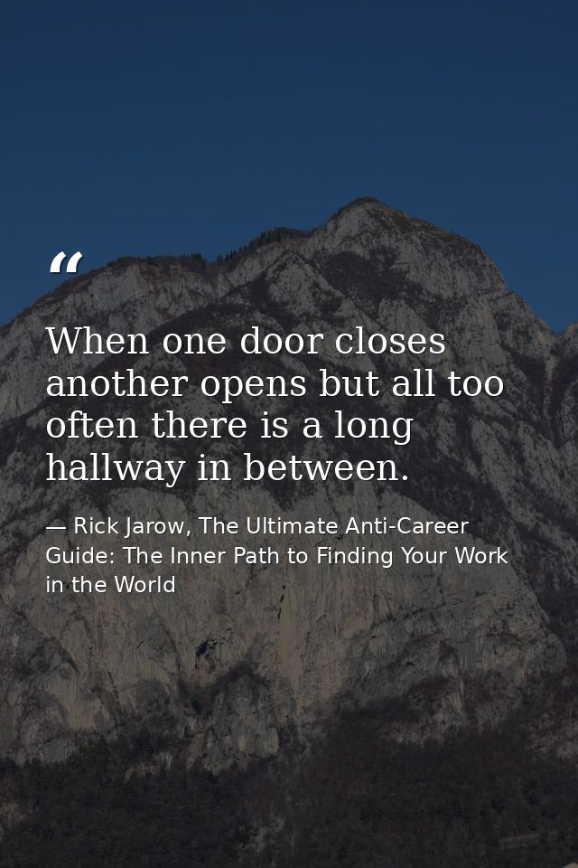 When one door closes another opens but all too often there is a long hallway in between. — Rick Jarow, The Ultimate Anti-Career Guide: The Inner Path to Finding Your Work in the World