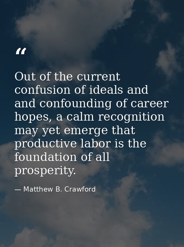 Out of the current confusion of ideals and and confounding of career hopes, a calm recognition may yet emerge that produ — Matthew B. Crawford