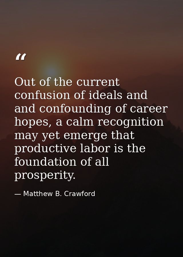 Out of the current confusion of ideals and and confounding of career hopes, a calm recognition may yet emerge that produ — Matthew B. Crawford