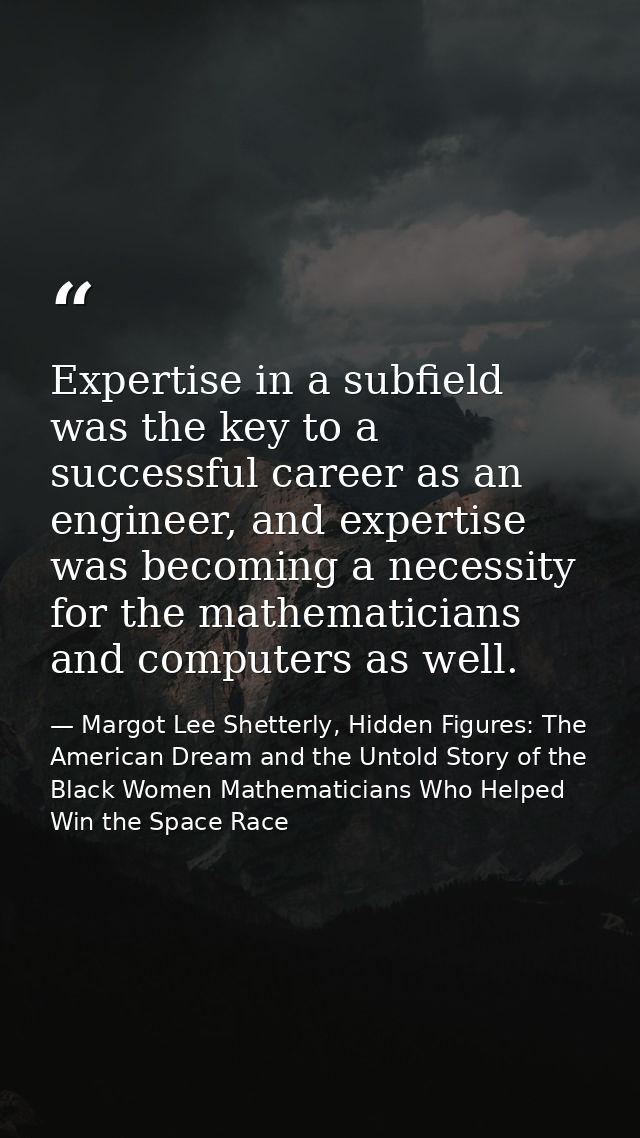 Expertise in a subfield was the key to a successful career as an engineer, and expertise was becoming a necessity for th — Margot Lee Shetterly, Hidden Figures: The American Dream and the Untold Story of the Black Women Mathematicians Who Helped Win the Space Race