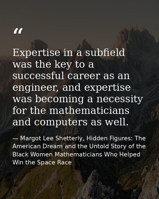 Expertise in a subfield was the key to a successful career as an engineer, and expertise was becoming a necessity for th — Margot Lee Shetterly, Hidden Figures: The American Dream and the Untold Story of the Black Women Mathematicians Who Helped Win the Space Race