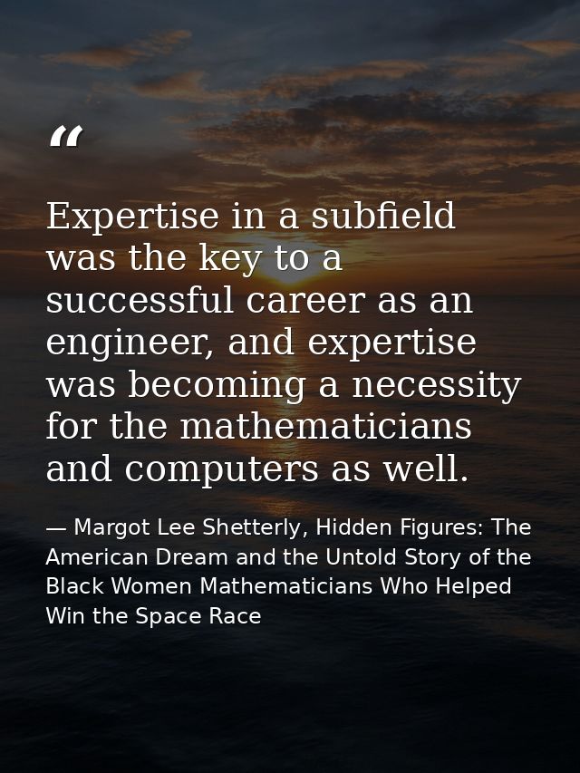 Expertise in a subfield was the key to a successful career as an engineer, and expertise was becoming a necessity for th — Margot Lee Shetterly, Hidden Figures: The American Dream and the Untold Story of the Black Women Mathematicians Who Helped Win the Space Race