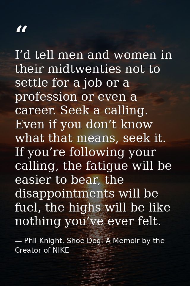 I’d tell men and women in their midtwenties not to settle for a job or a profession or even a career. Seek a calling. Ev — Phil Knight, Shoe Dog: A Memoir by the Creator of NIKE
