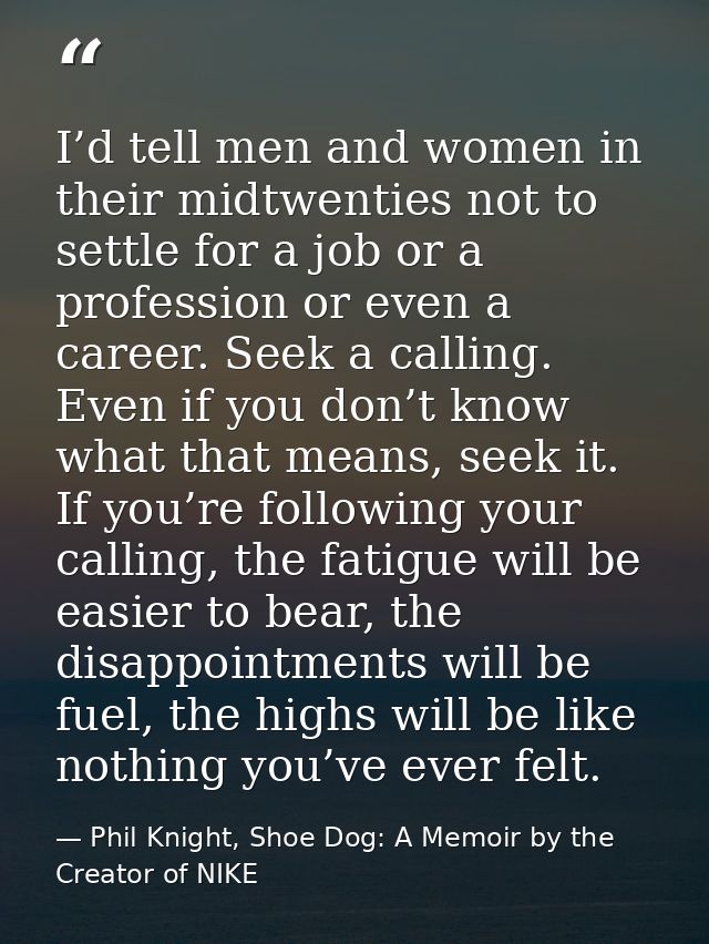 I’d tell men and women in their midtwenties not to settle for a job or a profession or even a career. Seek a calling. Ev — Phil Knight, Shoe Dog: A Memoir by the Creator of NIKE