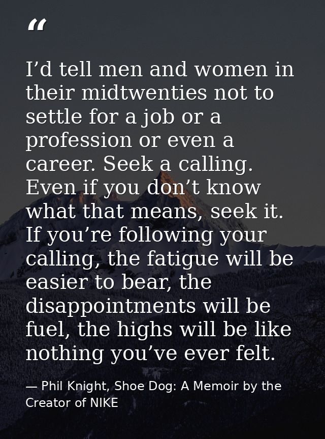I’d tell men and women in their midtwenties not to settle for a job or a profession or even a career. Seek a calling. Ev — Phil Knight, Shoe Dog: A Memoir by the Creator of NIKE