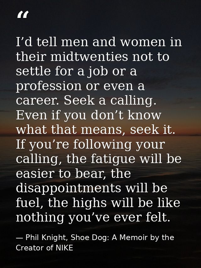 I’d tell men and women in their midtwenties not to settle for a job or a profession or even a career. Seek a calling. Ev — Phil Knight, Shoe Dog: A Memoir by the Creator of NIKE