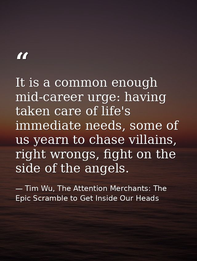 It is a common enough mid-career urge: having taken care of life's immediate needs, some of us yearn to chase villains,  — Tim Wu, The Attention Merchants: The Epic Scramble to Get Inside Our Heads