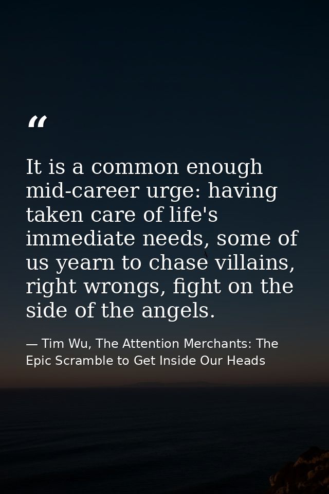 It is a common enough mid-career urge: having taken care of life's immediate needs, some of us yearn to chase villains,  — Tim Wu, The Attention Merchants: The Epic Scramble to Get Inside Our Heads