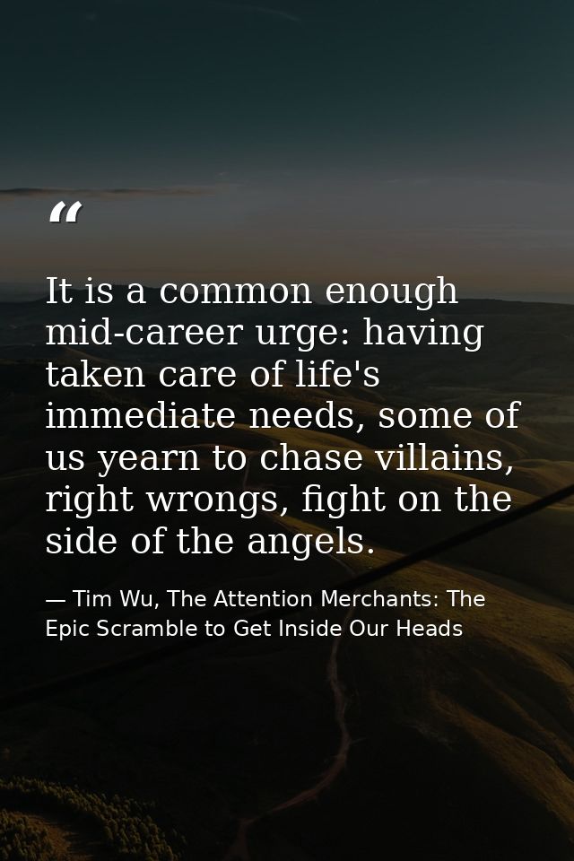 It is a common enough mid-career urge: having taken care of life's immediate needs, some of us yearn to chase villains,  — Tim Wu, The Attention Merchants: The Epic Scramble to Get Inside Our Heads