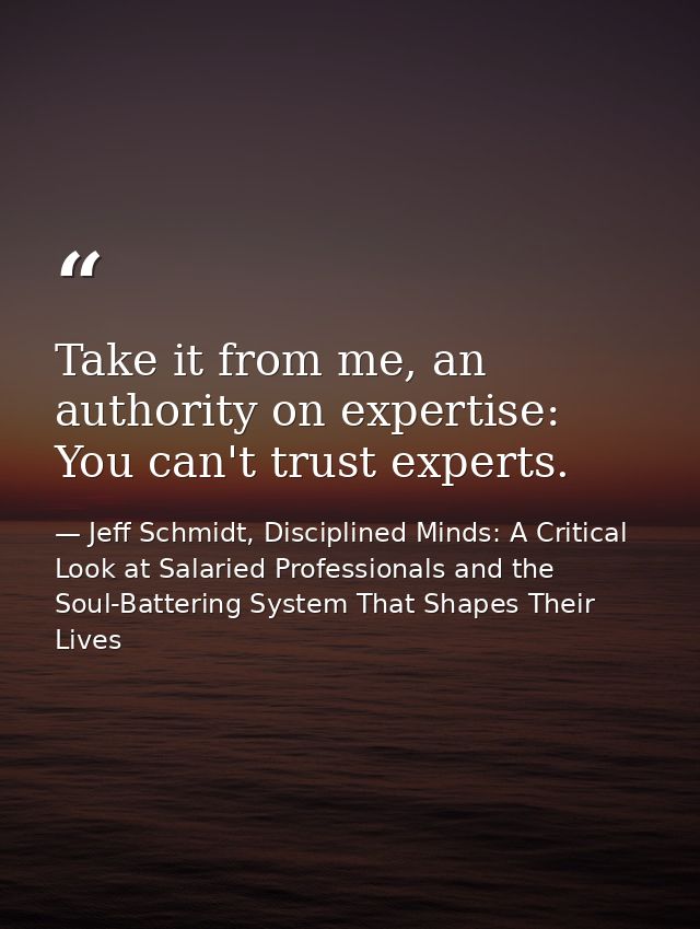 Take it from me, an authority on expertise: You can't trust experts. — Jeff Schmidt, Disciplined Minds: A Critical Look at Salaried Professionals and the Soul-Battering System That Shapes Their Lives