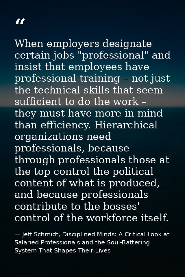 When employers designate certain jobs "professional" and insist that employees have professional training – not just the — Jeff Schmidt, Disciplined Minds: A Critical Look at Salaried Professionals and the Soul-Battering System That Shapes Their Lives