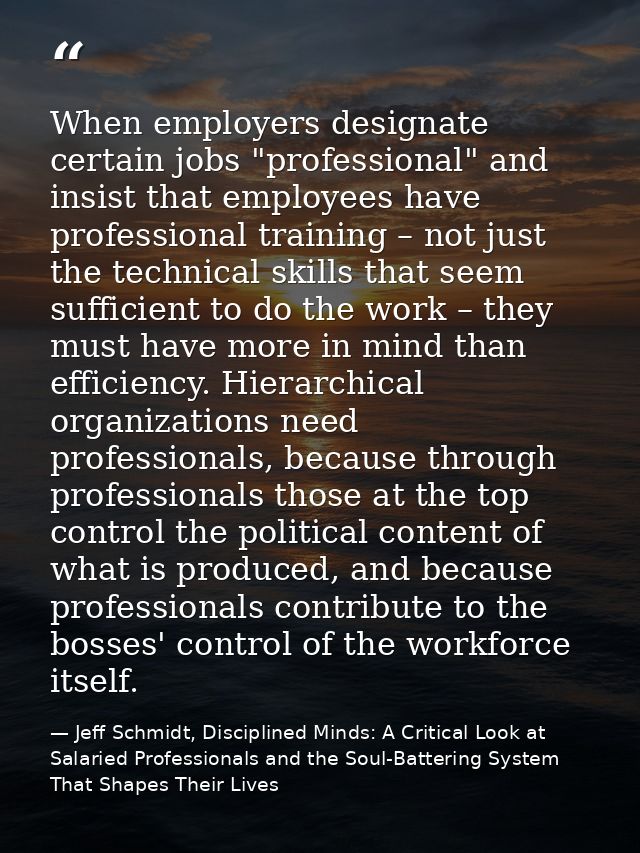 When employers designate certain jobs "professional" and insist that employees have professional training – not just the — Jeff Schmidt, Disciplined Minds: A Critical Look at Salaried Professionals and the Soul-Battering System That Shapes Their Lives