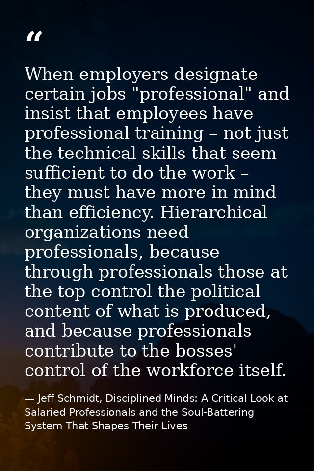 When employers designate certain jobs "professional" and insist that employees have professional training – not just the — Jeff Schmidt, Disciplined Minds: A Critical Look at Salaried Professionals and the Soul-Battering System That Shapes Their Lives