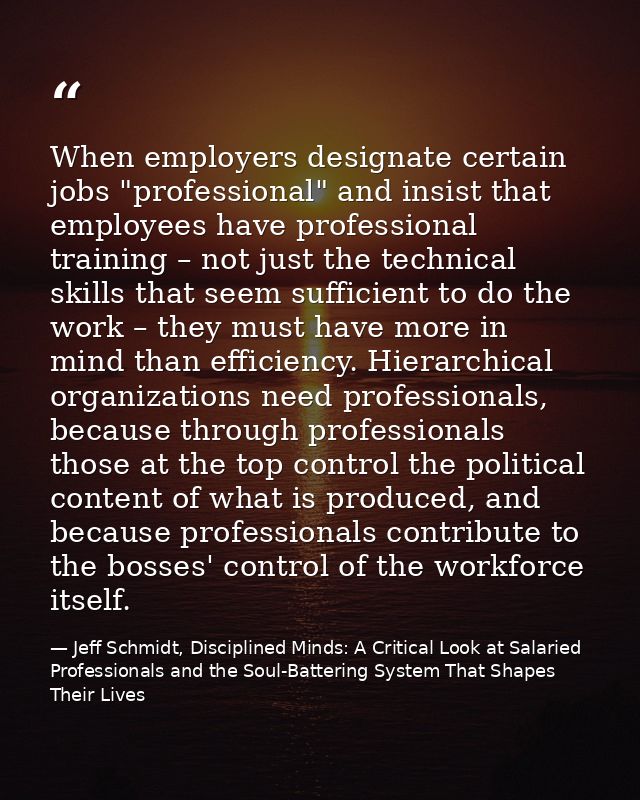 When employers designate certain jobs "professional" and insist that employees have professional training – not just the — Jeff Schmidt, Disciplined Minds: A Critical Look at Salaried Professionals and the Soul-Battering System That Shapes Their Lives