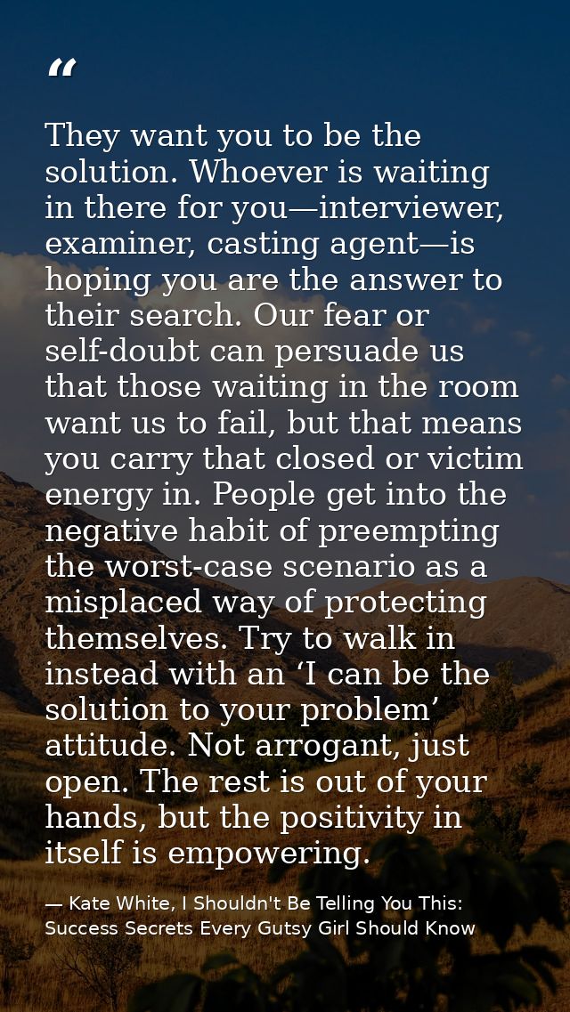 They want you to be the solution. Whoever is waiting in there for you—interviewer, examiner, casting agent—is hoping you — Kate White, I Shouldn't Be Telling You This: Success Secrets Every Gutsy Girl Should Know