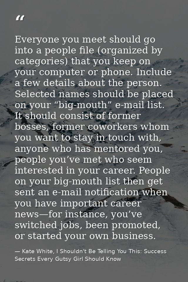 Everyone you meet should go into a people file (organized by categories) that you keep on your computer or phone. Includ — Kate White, I Shouldn't Be Telling You This: Success Secrets Every Gutsy Girl Should Know