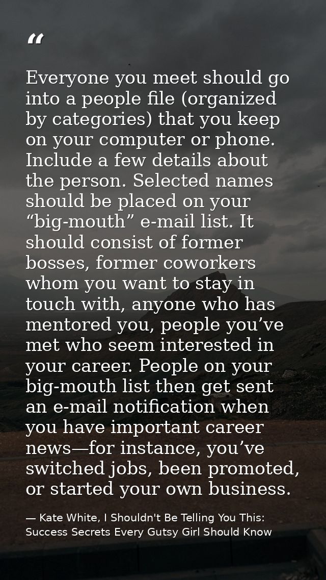 Everyone you meet should go into a people file (organized by categories) that you keep on your computer or phone. Includ — Kate White, I Shouldn't Be Telling You This: Success Secrets Every Gutsy Girl Should Know